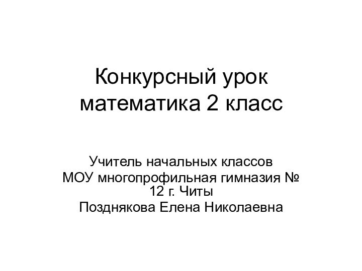 Конкурсный урок математика 2 классУчитель начальных классовМОУ многопрофильная гимназия № 12 г. ЧитыПозднякова Елена Николаевна