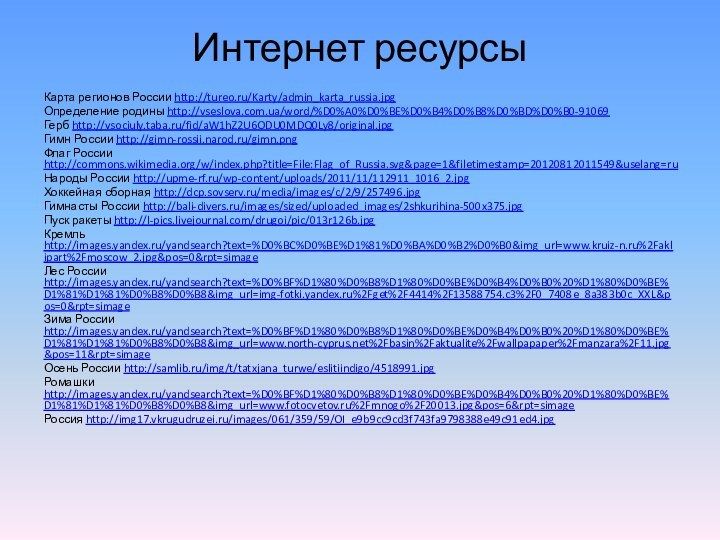 Интернет ресурсыКарта регионов России http://tureo.ru/Karty/admin_karta_russia.jpgОпределение родины http://vseslova.com.ua/word/%D0%A0%D0%BE%D0%B4%D0%B8%D0%BD%D0%B0-91069Герб http://vsociuly.taba.ru/fid/aW1hZ2U6ODU0MDQ0Ly8/original.jpgГимн России http://gimn-rossii.narod.ru/gimn.pngФлаг России http://commons.wikimedia.org/w/index.php?title=File:Flag_of_Russia.svg&page=1&filetimestamp=20120812011549&uselang=ruНароды