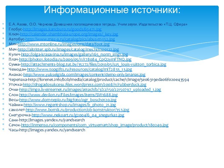 Информационные источники:Е.А. Азова, О.О. Чернова Домашняя логопедическая тетрадь. Учим звуки. Издательство «Т.Ц. Сфера»Глобус-http://images.kancburo.ru/goods/65471.jpgКлюч-http://calendar.shambhala-urope.org/images/_key.jpgАвтобус-http://www.maz-a.ru/catalog/pics/abus-m-152.jpgМяч-http://www.mtonline.ru/images/cms/data/foot.jpgМеч-http://altritter.spb.ru/images/catalog/mechi/m00122.jpgКулич-http://olga-krasavina.ru/images/gallery/165_norm_img1.jpgПлач-http://photo1.fotodia.ru/2009/05/11/178084_CpQ2ymFTNQ.jpgСумка-http://attachments-blog.tut.by/35272/files/2010/05/sz5_louis-vuitton_torbica.jpgЧемодан-http://www.topgifts.ru/resources/catalog/mIT2833_13.jpgАнанас-http://www.yukselgida.com/images/content/demo-only/ananas.jpgЧерепаха-http://forenet.info/b2b/media/catalog/product/cache/1/image/5e06319eda06f020e43594Уточка-http://drogadosukcesu.files.wordpress.com/2008/11/rubberduck.jpgОчки-http://img0.liveinternet.ru/images/attach/b/3/22/150/22150797_uploaded_1.jpgСлон-http://www.devilon.ru/Files/Images/items/SW1688.jpgВесы-http://www.dom-teplo.ru/bigfoto/ogr_bosch0120.jpgЧайник-http://www.regentshop.ru/images/b_photo_21.jpgсамолет-http://www.bomik.ru/production/ob-konstruktor/353.jpgСнегурочка-http://www.nekoart.ru/g2004/6_04_snegurka2.jpgСани-http://images.yandex.ru/yandsearchСачок-http://inmenso.ru/components/com_virtuemart/shop_image/product/180249.jpgЧасы-http://images.yandex.ru/yandsearch