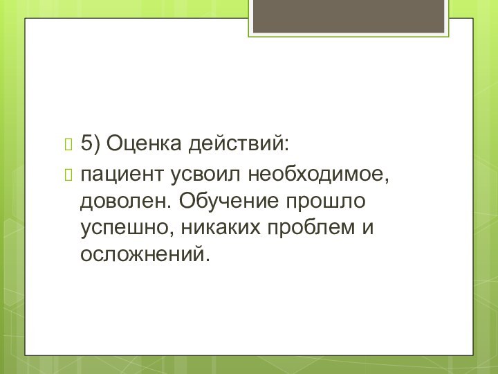 5) Оценка действий:пациент усвоил необходимое, доволен. Обучение прошло успешно, никаких проблем и осложнений.