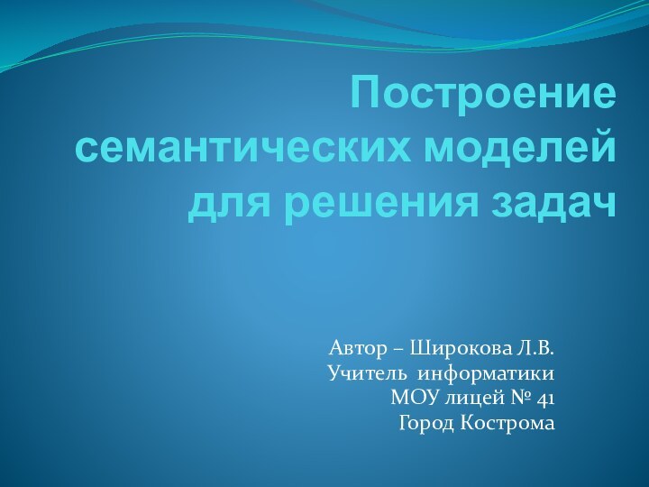 Построение семантических моделей для решения задачАвтор – Широкова Л.В.Учитель информатикиМОУ лицей № 41Город Кострома