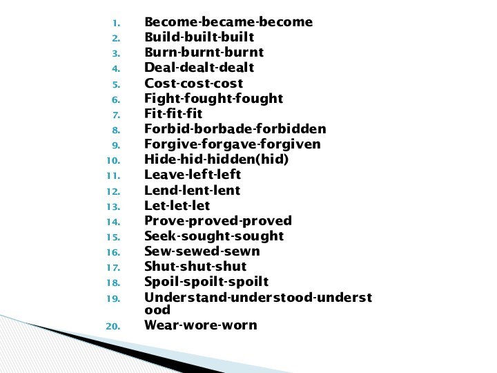 Become-became-becomeBuild-built-builtBurn-burnt-burntDeal-dealt-dealtCost-cost-costFight-fought-foughtFit-fit-fitForbid-borbade-forbiddenForgive-forgave-forgivenHide-hid-hidden(hid)Leave-left-leftLend-lent-lentLet-let-letProve-proved-provedSeek-sought-soughtSew-sewed-sewnShut-shut-shutSpoil-spoilt-spoiltUnderstand-understood-understoodWear-wore-worn