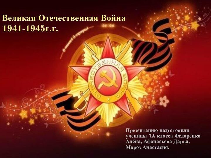 Великая Отечественная Война 1941-1945г.г.Презентацию подготовили ученицы 7А класса Федоренко Алёна, Афанасьева Дарья,