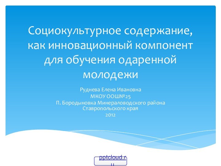 Социокультурное содержание, как инновационный компонент для обучения одаренной молодежиРуднева Елена ИвановнаМКОУ ООШ№25П.