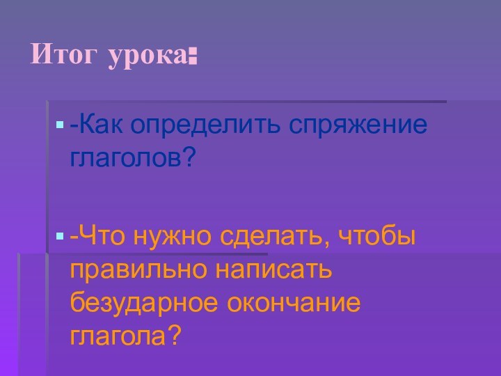 Итог урока:-Как определить спряжение глаголов?-Что нужно сделать, чтобы правильно написать безударное окончание глагола?