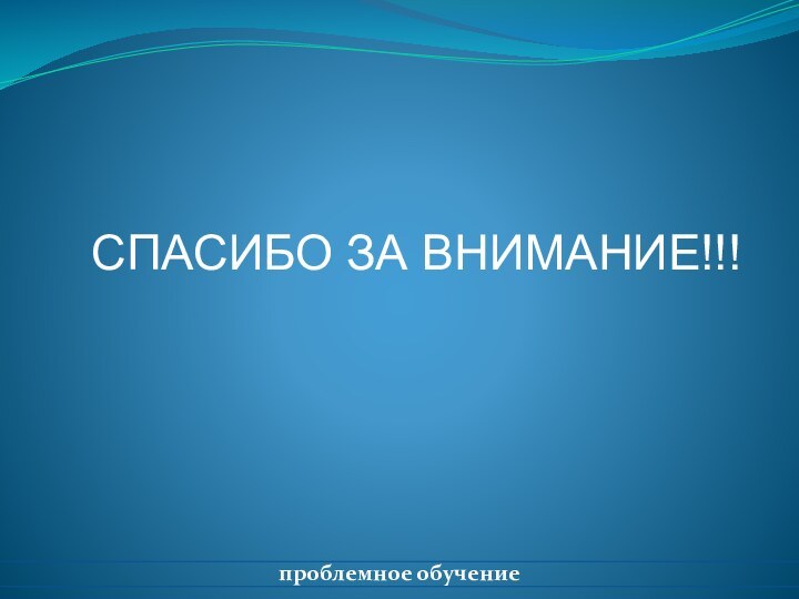 СПАСИБО ЗА ВНИМАНИЕ!!!проблемное обучение