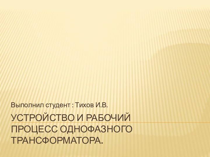 Устройство и рабочий  процесс однофазного трансформатора. Выполнил студент : Тихов И.В.