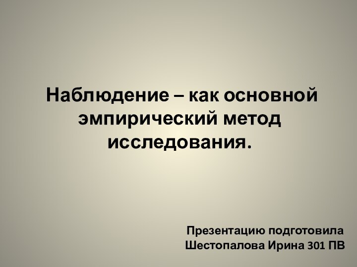 Наблюдение – как основной эмпирический метод исследования.Презентацию подготовила Шестопалова Ирина 301 ПВ