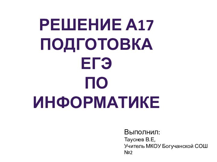 Выполнил:Тауснев В.Е,Учитель МКОУ Богучанской СОШ №2Решение А17  Подготовка ЕГЭ по информатике