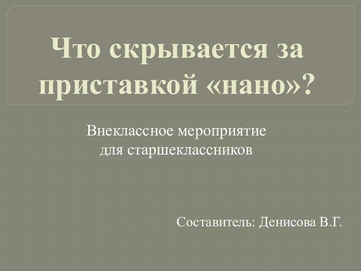 Что скрывается за приставкой «нано»?Составитель: Денисова В.Г.Внеклассное мероприятие для старшеклассников