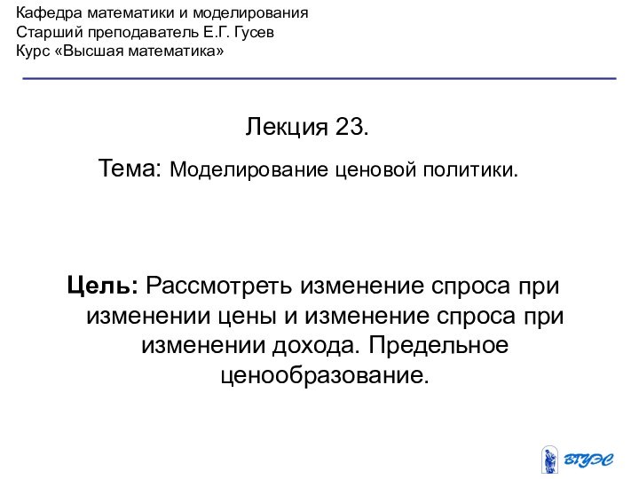 Кафедра математики и моделированияСтарший преподаватель Е.Г. ГусевКурс «Высшая математика»Лекция 23. Тема: Моделирование