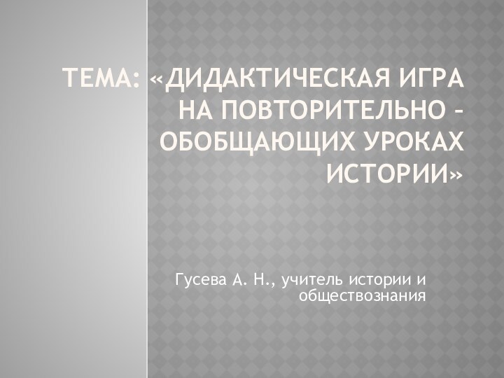 Тема: «Дидактическая игра на повторительно – обобщающих уроках истории» Гусева А. Н., учитель истории и обществознания