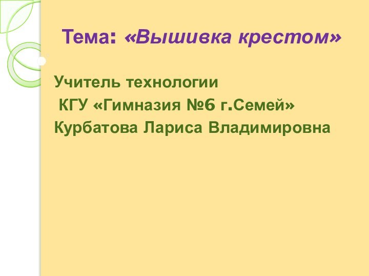 Тема: «Вышивка крестом» Учитель технологии КГУ «Гимназия №6 г.Семей»Курбатова Лариса Владимировна 