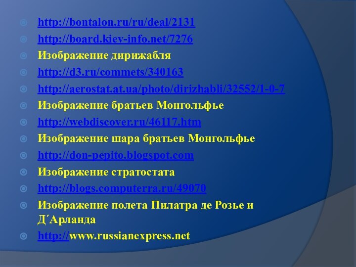 http://bontalon.ru/ru/deal/2131http://board.kiev-info.net/7276Изображение дирижабляhttp://d3.ru/commets/340163http://aerostat.at.ua/photo/dirizhabli/32552/1-0-7Изображение братьев Монгольфьеhttp://webdiscover.ru/46117.htmИзображение шара братьев Монгольфьеhttp://don-pepito.blogspot.comИзображение стратостатаhttp://blogs.computerra.ru/49070Изображение полета Пилатра де Розье и Д´Арландаhttp://www.russianexpress.net