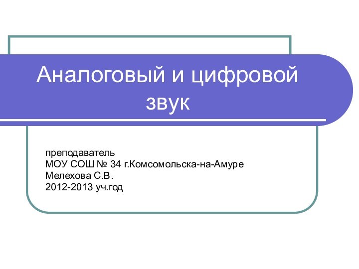 Аналоговый и цифровой звукпреподаватель МОУ СОШ № 34 г.Комсомольска-на-АмуреМелехова С.В.2012-2013 уч.год