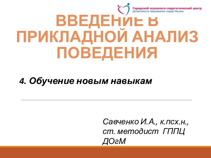 ВВЕДЕНИЕ В прикладноЙ анализ поведенияСавченко И.А., к.псх.н., ст. методист ГППЦ ДОгМ4. Обучение новым навыкам