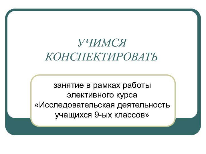 УЧИМСЯ КОНСПЕКТИРОВАТЬзанятие в рамках работы элективного курса «Исследовательская деятельность учащихся 9-ых классов»