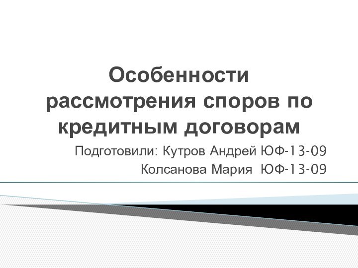 Особенности рассмотрения споров по кредитным договорамПодготовили: Кутров Андрей ЮФ-13-09Колсанова Мария ЮФ-13-09