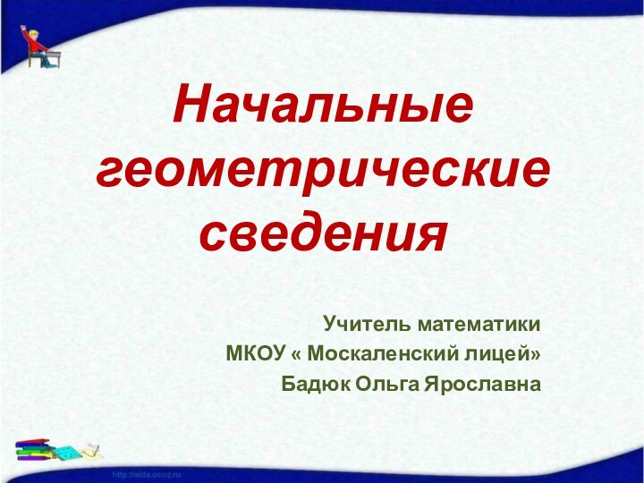 Начальные геометрические сведенияУчитель математикиМКОУ « Москаленский лицей»Бадюк Ольга Ярославна