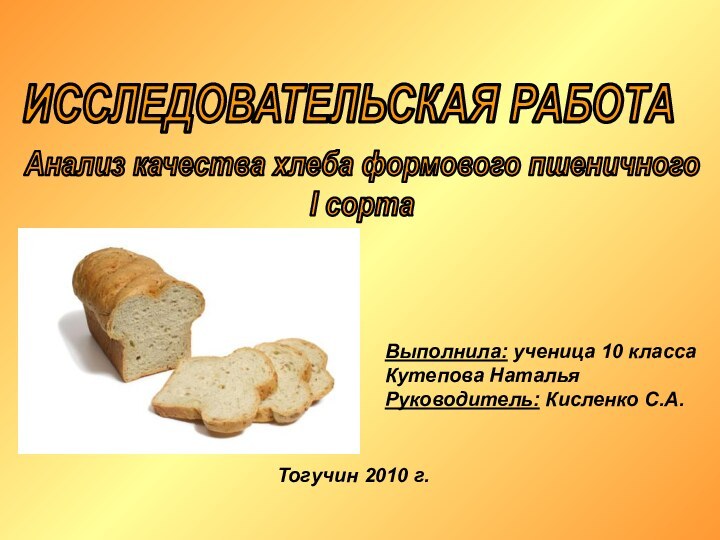 ИССЛЕДОВАТЕЛЬСКАЯ РАБОТААнализ качества хлеба формового пшеничногоI сортаВыполнила: ученица 10 классаКутепова НатальяРуководитель: Кисленко С.А.Тогучин 2010 г.