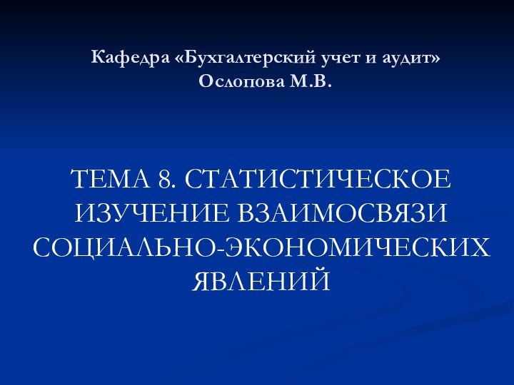 Кафедра «Бухгалтерский учет и аудит» Ослопова М.В. ТЕМА 8. СТАТИСТИЧЕСКОЕ ИЗУЧЕНИЕ ВЗАИМОСВЯЗИ СОЦИАЛЬНО-ЭКОНОМИЧЕСКИХ ЯВЛЕНИЙ