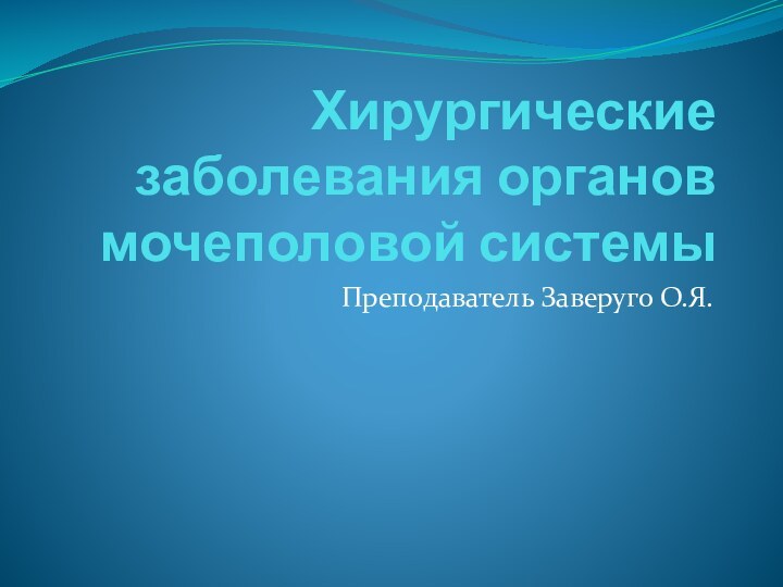 Хирургические заболевания органов мочеполовой системыПреподаватель Заверуго О.Я.