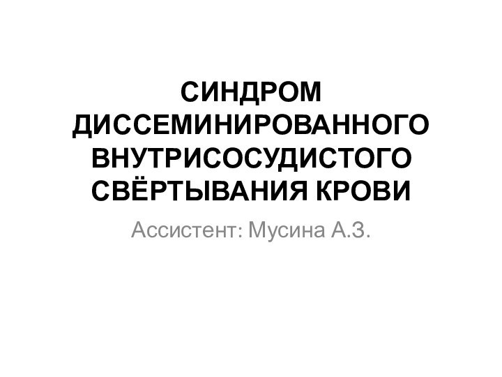 СИНДРОМ ДИССЕМИНИРОВАННОГО ВНУТРИСОСУДИСТОГО СВЁРТЫВАНИЯ КРОВИ Ассистент: Мусина А.З.