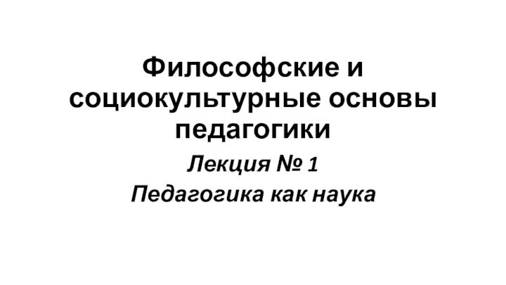 Философские и социокультурные основы педагогикиЛекция № 1Педагогика как наука