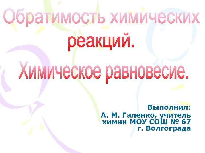 Выполнил: А. М. Галенко, учитель химии МОУ СОШ № 67 г. ВолгоградаОбратимость химическихреакций.Химическое равновесие.