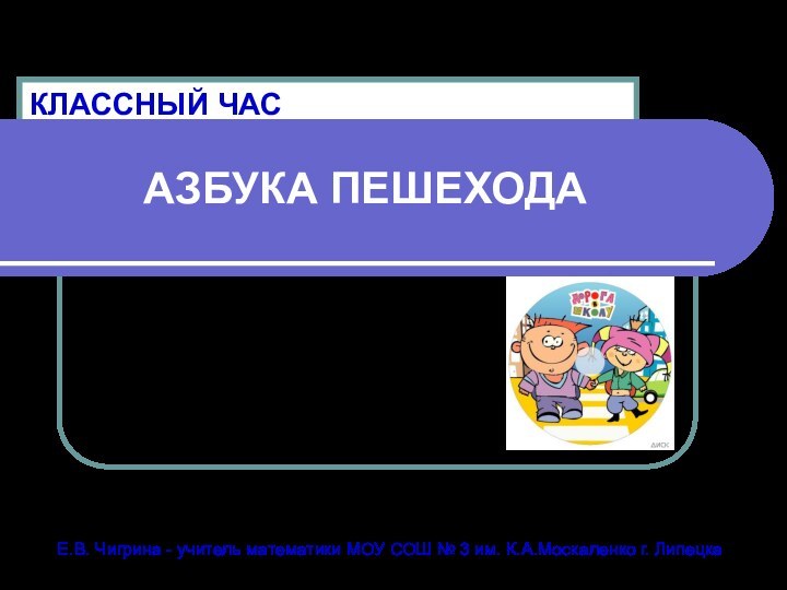 АЗБУКА ПЕШЕХОДАКЛАССНЫЙ ЧАСЕ.В. Чигрина - учитель математики МОУ СОШ № 3 им. К.А.Москаленко г. Липецка