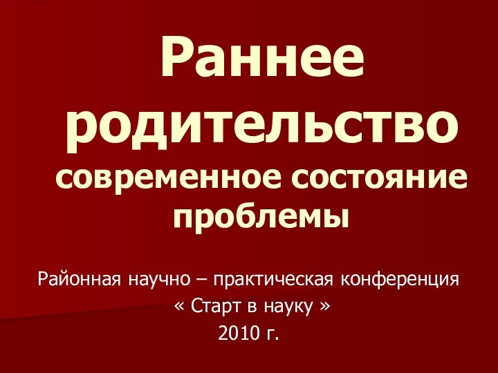 Раннее родительство современное состояние проблемыРайонная научно – практическая конференция « Старт в науку »2010 г.