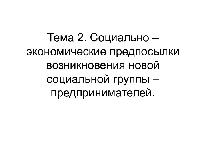 Тема 2. Социально – экономические предпосылки возникновения новой социальной группы – предпринимателей.