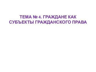 ТЕМА № 4. ГРАЖДАНЕ КАК СУБЪЕКТЫ ГРАЖДАНСКОГО ПРАВА