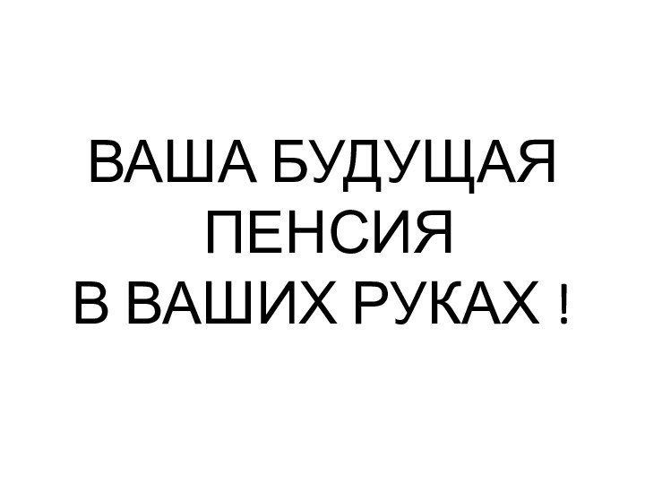 ВАША БУДУЩАЯ  ПЕНСИЯ  В ВАШИХ РУКАХ !