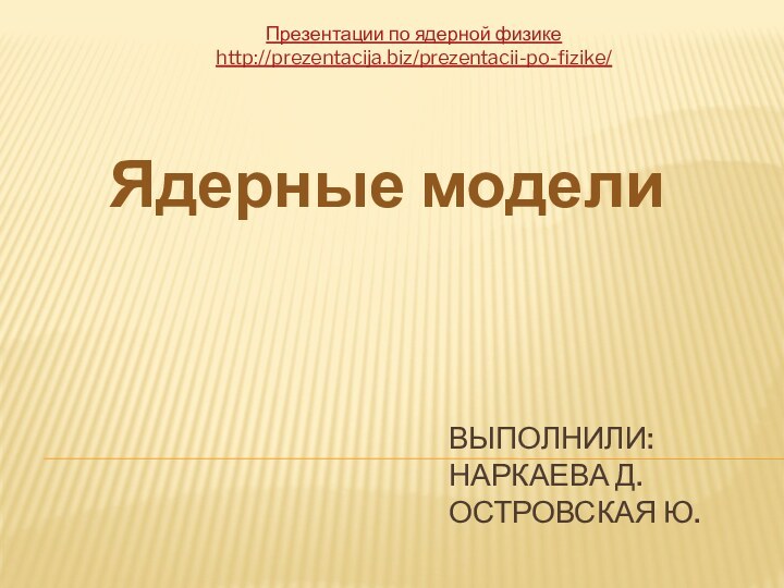 Выполнили: Наркаева Д. Островская Ю.Ядерные моделиПрезентации по ядерной физикеhttp://prezentacija.biz/prezentacii-po-fizike/