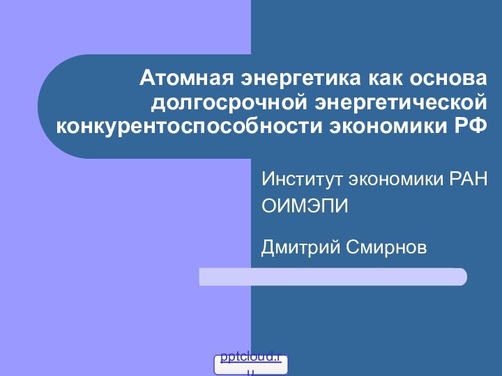 Атомная энергетика как основа долгосрочной энергетической конкурентоспособности экономики РФИнститут экономики РАНОИМЭПИ Дмитрий Смирнов