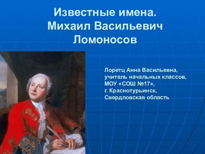 Известные имена. Михаил Васильевич Ломоносов  Лоретц Анна Васильевна,учитель начальных классов,МОУ «СОШ №17», г. Краснотурьинск,Свердловская область