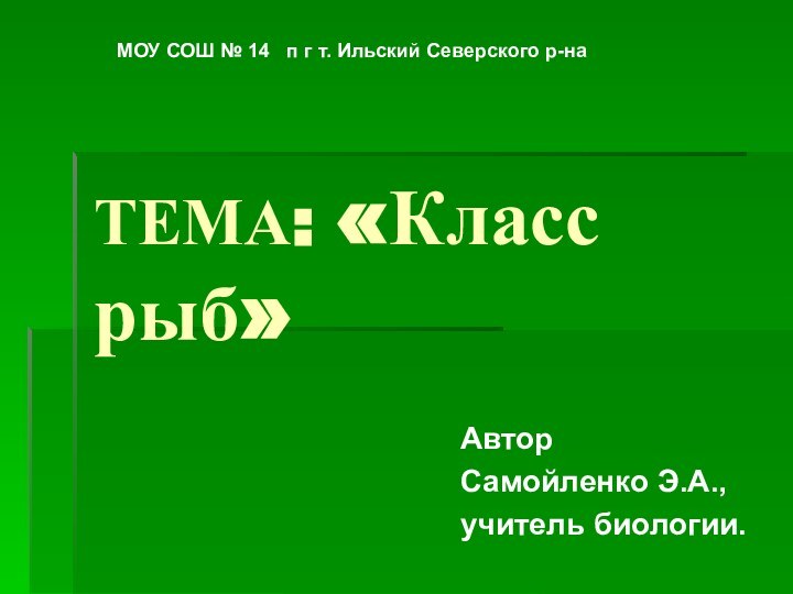 ТЕМА: «Класс рыб»АвторСамойленко Э.А.,учитель биологии.МОУ СОШ № 14  п г т. Ильский Северского р-на