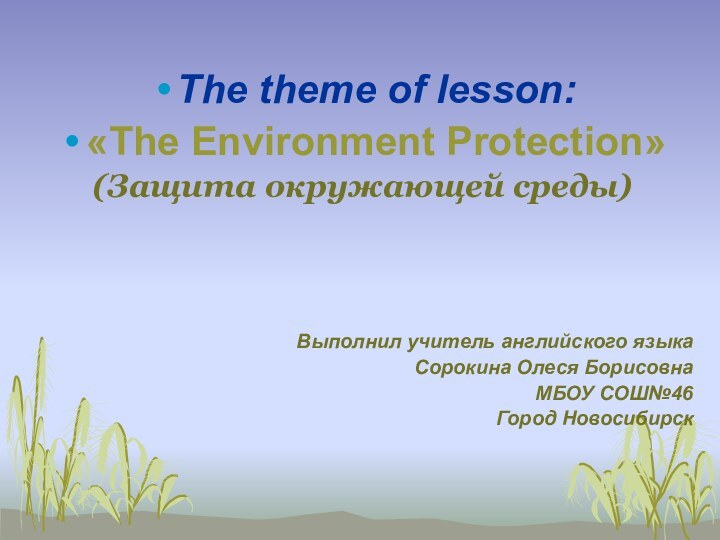 The theme of lesson: «The Environment Protection»(Защита окружающей среды)Выполнил учитель английского языкаСорокина Олеся БорисовнаМБОУ СОШ№46Город Новосибирск