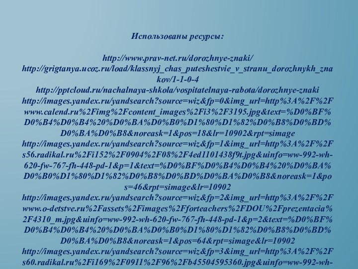 Использованы ресурсы:http://www.prav-net.ru/dorozhnye-znaki/http://grigtanya.ucoz.ru/load/klassnyj_chas_puteshestvie_v_stranu_dorozhnykh_znakov/1-1-0-4http:///nachalnaya-shkola/vospitatelnaya-rabota/dorozhnye-znakihttp://images.yandex.ru/yandsearch?source=wiz&fp=0&img_url=http%3A%2F%2Fwww.calend.ru%2Fimg%2Fcontent_images%2Fi3%2F3195.jpg&text=%D0%BF%D0%B4%D0%B4%20%D0%BA%D0%B0%D1%80%D1%82%D0%B8%D0%BD%D0%BA%D0%B8&noreask=1&pos=18&lr=10902&rpt=simagehttp://images.yandex.ru/yandsearch?source=wiz&fp=1&img_url=http%3A%2F%2Fs56.radikal.ru%2Fi152%2F0904%2F08%2F4ed1101438f9t.jpg&uinfo=ww-992-wh-620-fw-767-fh-448-pd-1&p=1&text=%D0%BF%D0%B4%D0%B4%20%D0%BA%D0%B0%D1%80%D1%82%D0%B8%D0%BD%D0%BA%D0%B8&noreask=1&pos=46&rpt=simage&lr=10902http://images.yandex.ru/yandsearch?source=wiz&fp=2&img_url=http%3A%2F%2Fwww.o-detstve.ru%2Fassets%2Fimages%2Fforteachers%2FDOU%2Fprezentacia%2F4310_m.jpg&uinfo=ww-992-wh-620-fw-767-fh-448-pd-1&p=2&text=%D0%BF%D0%B4%D0%B4%20%D0%BA%D0%B0%D1%80%D1%82%D0%B8%D0%BD%D0%BA%D0%B8&noreask=1&pos=64&rpt=simage&lr=10902http://images.yandex.ru/yandsearch?source=wiz&fp=3&img_url=http%3A%2F%2Fs60.radikal.ru%2Fi169%2F0911%2F96%2Fb45504595360.jpg&uinfo=ww-992-wh-620-fw-767-fh-448-pd-1&p=3&text=%D0%BF%D0%B4%D0%B4%20%D0%BA%D0%B0%D1%80%D1%82%D0%B8%D0%BD%D0%BA%D0%B8&noreask=1&pos=108&rpt=simage&lr=10902 