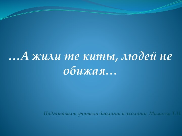 …А жили те киты, людей не обижая…Подготовила: учитель биологии и экологии Мамаева Т.Н.