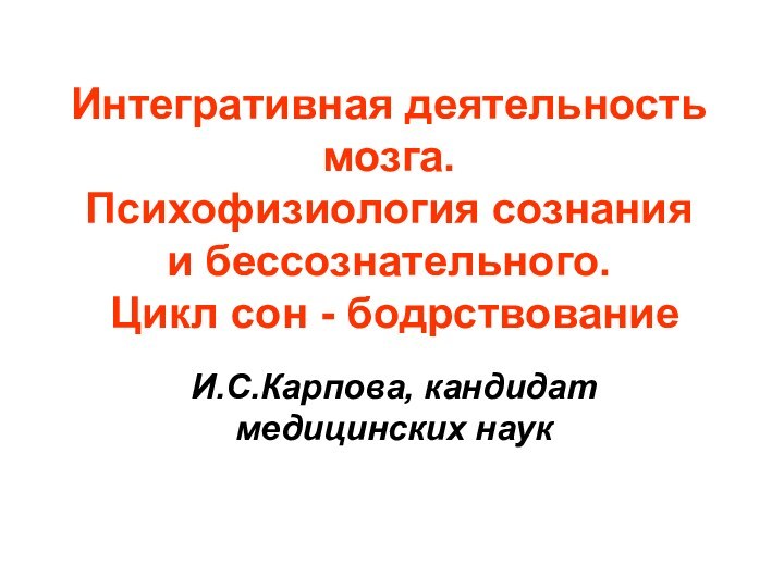 Интегративная деятельность мозга.  Психофизиология сознания и бессознательного.  Цикл сон - бодрствованиеИ.С.Карпова, кандидат медицинских наук