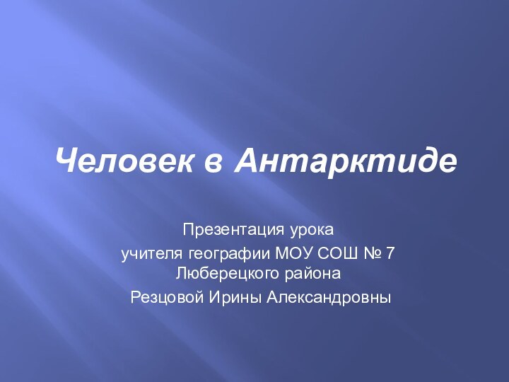 Презентация урока учителя географии МОУ СОШ № 7 Люберецкого района Резцовой Ирины АлександровныЧеловек в Антарктиде