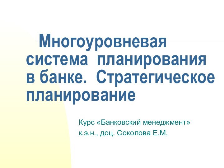 Многоуровневая система планирования в банке. Стратегическое планированиеКурс «Банковский менеджмент»к.э.н., доц. Соколова Е.М.