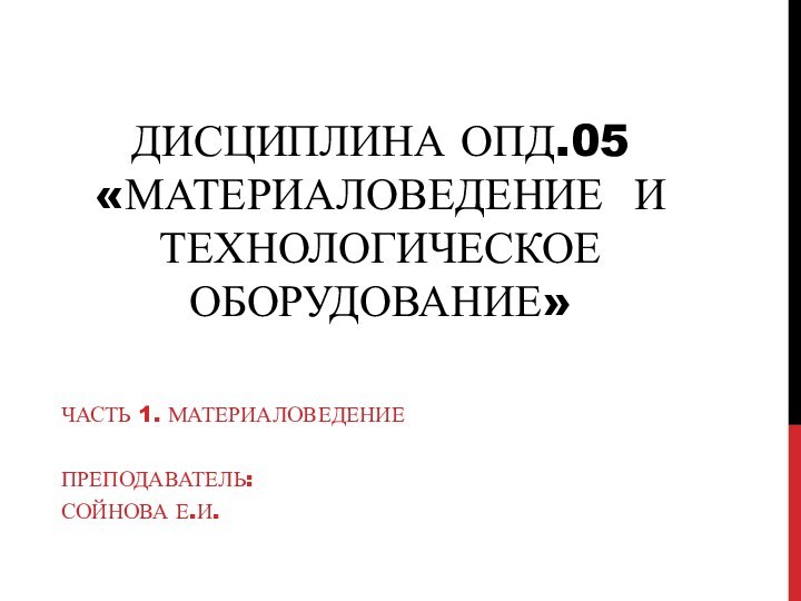 Дисциплина ОПД.05 «Материаловедение и технологическое оборудование»Часть 1. МатериаловедениеПреподаватель:Сойнова Е.И.