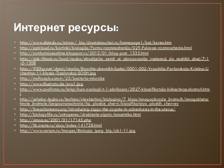 Интернет ресурсы:http://www.distedu.ru/mirror/_bio/dronisimo.chat.ru/homepage1/bot/koren.htmhttp:///kartinki/biologija/Formy-razmnozhenija/029-Polovoe-razmnozhenie.htmlhttp://combatsjosephine.blogspot.ru/2013/01/blog-post_1335.htmlhttp://dok-filmok.ru/load/nauka/ehvoljucija_zemli_ot_obrazovanija_vselennoj_do_nashikh_dnej/7-1-0-1308http:///datai/istorija/Razvitie-drevnikh-ljudej/0001-002-Vypolnila-Pavlovskaja-Kristina-Uchenitsa-11-klassa-Tjoplovskoj-SOSH.jpghttp://muftuoglu.com.tr/23/bacteria-microbehttp://www.illustrato.de/evo1.jpghttp://www.zoofirma.ru/knigi/kurs-zoologii-t-1-abrikosov/2827-klassifikatsija-kishechnopolostnyh.htmlhttp://ucheba-legko.ru/lections/viewlection/biologiya/7_klass/mnogoobrazie_jivotnyih/mnogokletochnyie_jivotnyie/bespozvonochnyie/tip_ploskie_chervi/klassifikatsiya_ploskih_cherveyhttp://liveactionnews.org/introducing-ziggy-the-zygote-in-adventures-in-the-uterus/http://biologylife.ru/ontogenez/droblenie-zigoty-lancetnika.htmlhttp://omop.su/2001/01/17145.phphttp://lib.znate.ru/docs/index-141738.htmlhttp://www.varson.ru/images/Biologia_jpeg_big/ob1-11.jpg