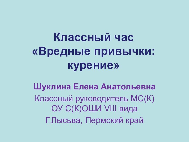 Классный час «Вредные привычки: курение»Шуклина Елена Анатольевна Классный руководитель МС(К)ОУ С(К)ОШИ VIII видаГ.Лысьва, Пермский край