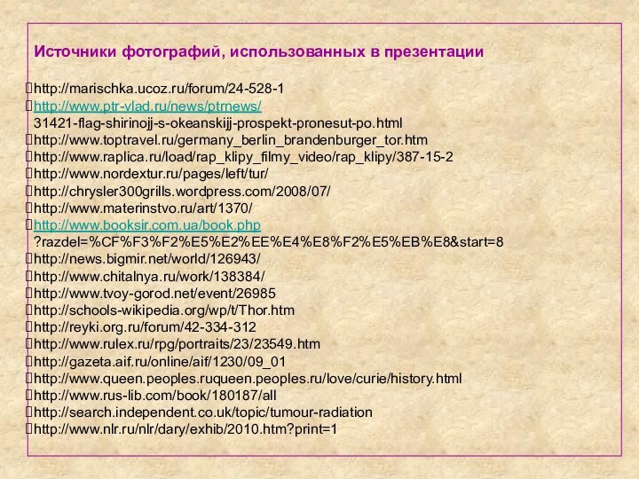 Источники фотографий, использованных в презентацииhttp://marischka.ucoz.ru/forum/24-528-1http://www.ptr-vlad.ru/news/ptrnews/31421-flag-shirinojj-s-okeanskijj-prospekt-pronesut-po.htmlhttp://www.toptravel.ru/germany_berlin_brandenburger_tor.htmhttp://www.raplica.ru/load/rap_klipy_filmy_video/rap_klipy/387-15-2http://www.nordextur.ru/pages/left/tur/http://chrysler300grills.wordpress.com/2008/07/http://www.materinstvo.ru/art/1370/http://www.booksir.com.ua/book.php?razdel=%CF%F3%F2%E5%E2%EE%E4%E8%F2%E5%EB%E8&start=8http://news.bigmir.net/world/126943/http://www.chitalnya.ru/work/138384/http://www.tvoy-gorod.net/event/26985http://schools-wikipedia.org/wp/t/Thor.htmhttp://reyki.org.ru/forum/42-334-312http://www.rulex.ru/rpg/portraits/23/23549.htmhttp://gazeta.aif.ru/online/aif/1230/09_01http://www.queen.peoples.ruqueen.peoples.ru/love/curie/history.htmlhttp://www.rus-lib.com/book/180187/allhttp://search.independent.co.uk/topic/tumour-radiationhttp://www.nlr.ru/nlr/dary/exhib/2010.htm?print=1
