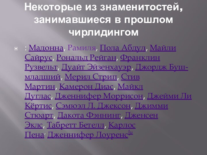 Некоторые из знаменитостей, занимавшиеся в прошлом чирлидингом: Мадонна, Рамиля, Пола Абдул, Майли Сайрус, Рональд Рейган, Франклин Рузвельт, Дуайт