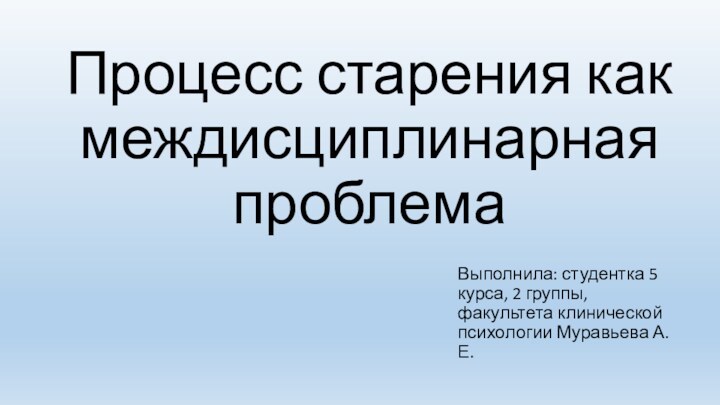 Процесс старения как междисциплинарная проблемаВыполнила: студентка 5 курса, 2 группы, факультета клинической психологии Муравьева А.Е.